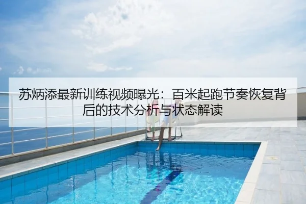 苏炳添最新训练视频曝光：百米起跑节奏恢复背后的技术分析与状态解读